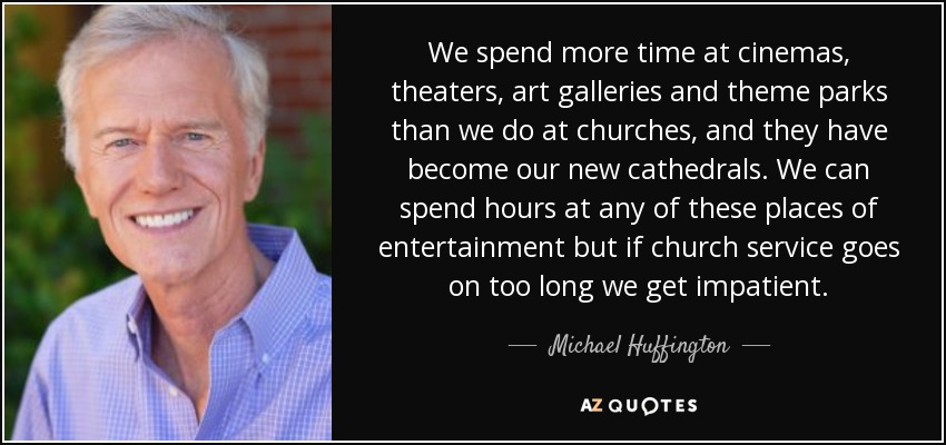 We spend more time at cinemas, theaters, art galleries and theme parks than we do at churches, and they have become our new cathedrals. We can spend hours at any of these places of entertainment but if church service goes on too long we get impatient. - Michael Huffington