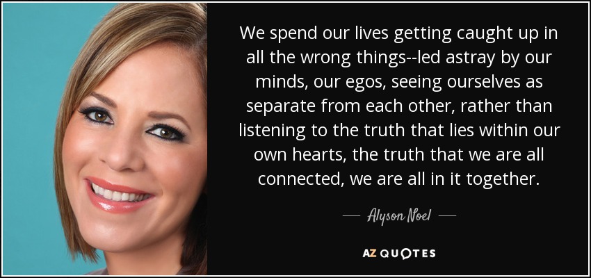 We spend our lives getting caught up in all the wrong things--led astray by our minds, our egos, seeing ourselves as separate from each other, rather than listening to the truth that lies within our own hearts, the truth that we are all connected, we are all in it together. - Alyson Noel