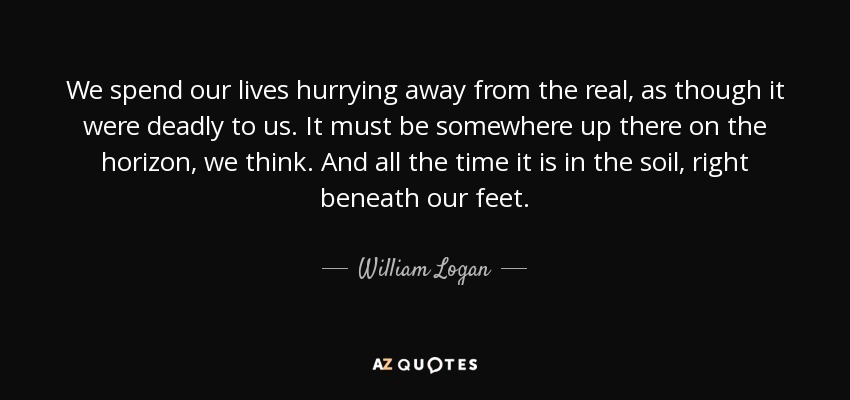 We spend our lives hurrying away from the real, as though it were deadly to us. It must be somewhere up there on the horizon, we think. And all the time it is in the soil, right beneath our feet. - William Logan
