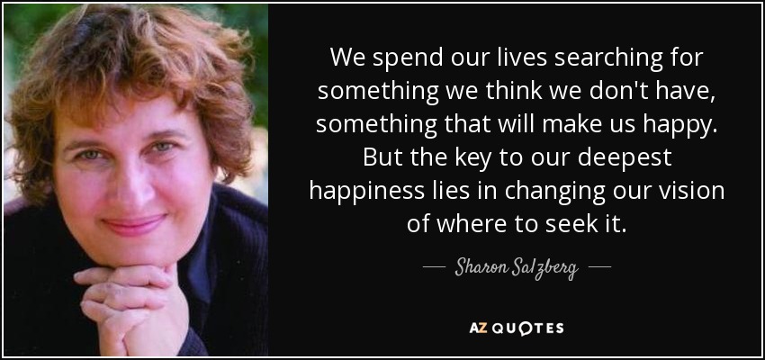 We spend our lives searching for something we think we don't have, something that will make us happy. But the key to our deepest happiness lies in changing our vision of where to seek it. - Sharon Salzberg