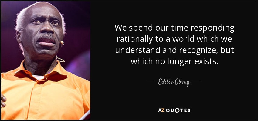 We spend our time responding rationally to a world which we understand and recognize, but which no longer exists. - Eddie Obeng