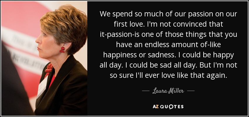 We spend so much of our passion on our first love. I'm not convinced that it-passion-is one of those things that you have an endless amount of-like happiness or sadness. I could be happy all day. I could be sad all day. But I'm not so sure I'll ever love like that again. - Laura Miller