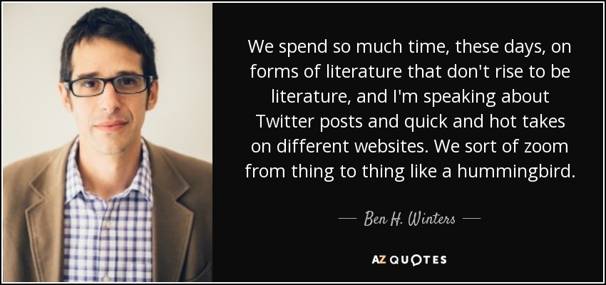 We spend so much time, these days, on forms of literature that don't rise to be literature, and I'm speaking about Twitter posts and quick and hot takes on different websites. We sort of zoom from thing to thing like a hummingbird. - Ben H. Winters