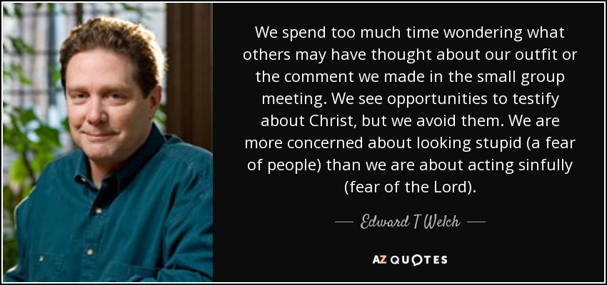 We spend too much time wondering what others may have thought about our outfit or the comment we made in the small group meeting. We see opportunities to testify about Christ, but we avoid them. We are more concerned about looking stupid (a fear of people) than we are about acting sinfully (fear of the Lord). - Edward T Welch