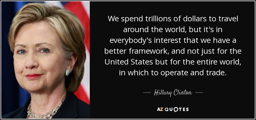 We spend trillions of dollars to travel around the world, but it's in everybody's interest that we have a better framework, and not just for the United States but for the entire world, in which to operate and trade. - Hillary Clinton