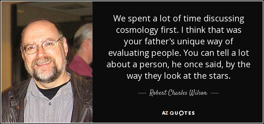 We spent a lot of time discussing cosmology first. I think that was your father's unique way of evaluating people. You can tell a lot about a person, he once said, by the way they look at the stars. - Robert Charles Wilson