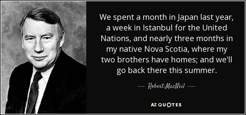 We spent a month in Japan last year, a week in Istanbul for the United Nations, and nearly three months in my native Nova Scotia, where my two brothers have homes; and we'll go back there this summer. - Robert MacNeil