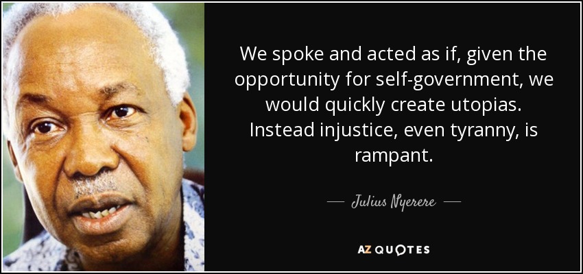 We spoke and acted as if, given the opportunity for self-government, we would quickly create utopias. Instead injustice, even tyranny, is rampant. - Julius Nyerere