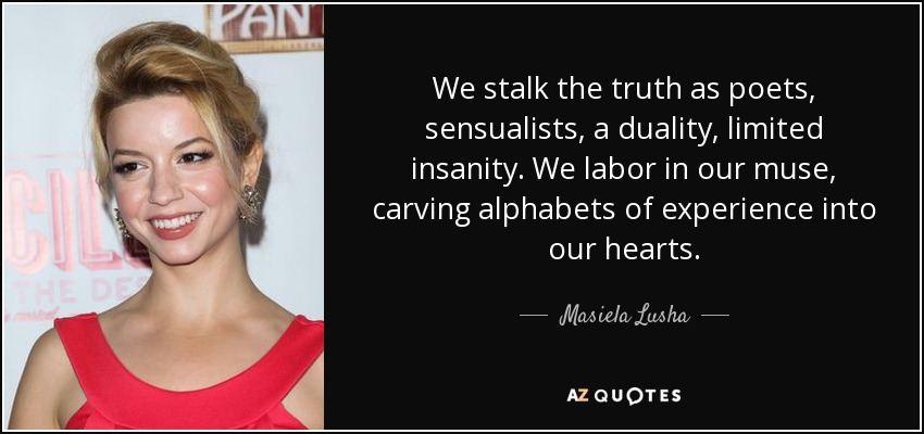 We stalk the truth as poets, sensualists, a duality, limited insanity. We labor in our muse, carving alphabets of experience into our hearts. - Masiela Lusha