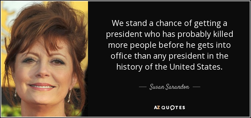 We stand a chance of getting a president who has probably killed more people before he gets into office than any president in the history of the United States. - Susan Sarandon