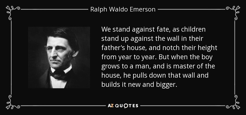 We stand against fate, as children stand up against the wall in their father's house, and notch their height from year to year. But when the boy grows to a man, and is master of the house, he pulls down that wall and builds it new and bigger. - Ralph Waldo Emerson