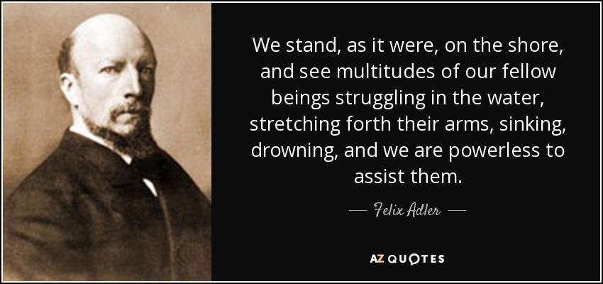 We stand, as it were, on the shore, and see multitudes of our fellow beings struggling in the water, stretching forth their arms, sinking, drowning, and we are powerless to assist them. - Felix Adler