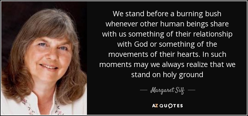 We stand before a burning bush whenever other human beings share with us something of their relationship with God or something of the movements of their hearts. In such moments may we always realize that we stand on holy ground - Margaret Silf