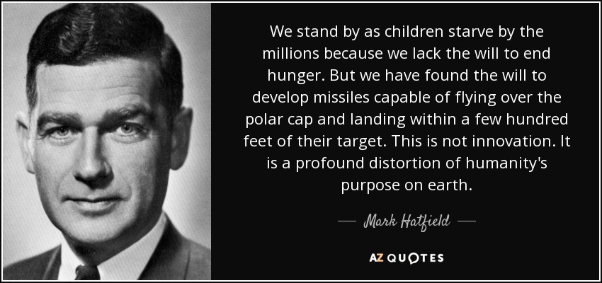 We stand by as children starve by the millions because we lack the will to end hunger. But we have found the will to develop missiles capable of flying over the polar cap and landing within a few hundred feet of their target. This is not innovation. It is a profound distortion of humanity's purpose on earth. - Mark Hatfield