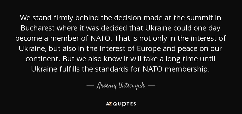 We stand firmly behind the decision made at the summit in Bucharest where it was decided that Ukraine could one day become a member of NATO. That is not only in the interest of Ukraine, but also in the interest of Europe and peace on our continent. But we also know it will take a long time until Ukraine fulfills the standards for NATO membership. - Arseniy Yatsenyuk