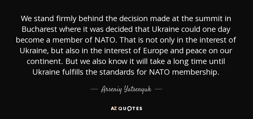 We stand firmly behind the decision made at the summit in Bucharest where it was decided that Ukraine could one day become a member of NATO. That is not only in the interest of Ukraine, but also in the interest of Europe and peace on our continent. But we also know it will take a long time until Ukraine fulfills the standards for NATO membership. - Arseniy Yatsenyuk