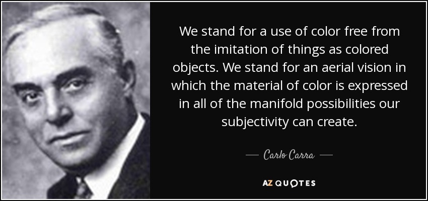 We stand for a use of color free from the imitation of things as colored objects. We stand for an aerial vision in which the material of color is expressed in all of the manifold possibilities our subjectivity can create. - Carlo Carra