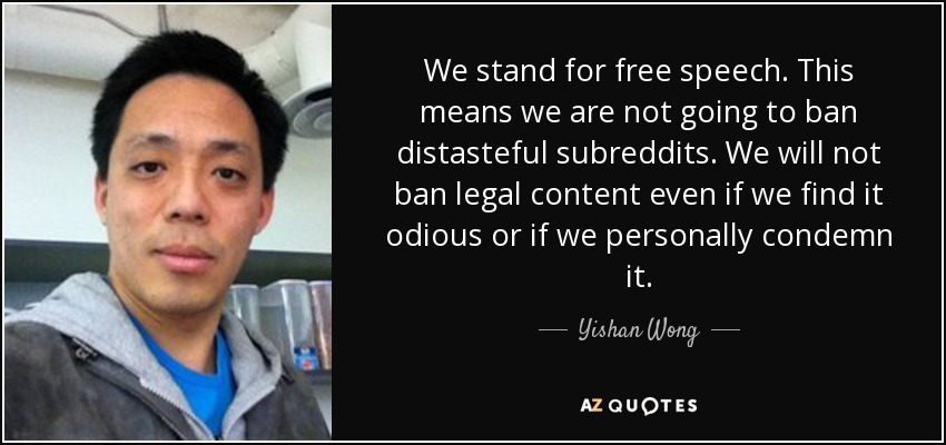 We stand for free speech. This means we are not going to ban distasteful subreddits. We will not ban legal content even if we find it odious or if we personally condemn it. - Yishan Wong