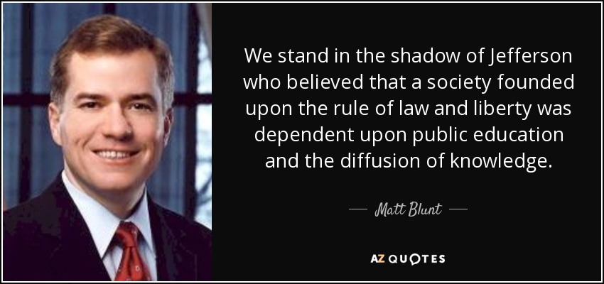 We stand in the shadow of Jefferson who believed that a society founded upon the rule of law and liberty was dependent upon public education and the diffusion of knowledge. - Matt Blunt