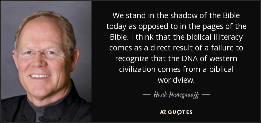 We stand in the shadow of the Bible today as opposed to in the pages of the Bible. I think that the biblical illiteracy comes as a direct result of a failure to recognize that the DNA of western civilization comes from a biblical worldview. - Hank Hanegraaff