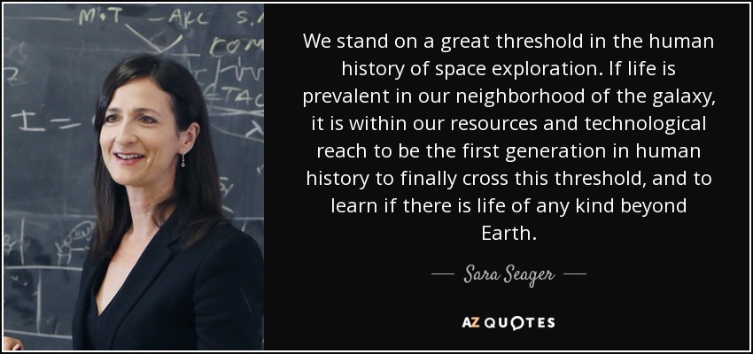 We stand on a great threshold in the human history of space exploration. If life is prevalent in our neighborhood of the galaxy, it is within our resources and technological reach to be the first generation in human history to finally cross this threshold, and to learn if there is life of any kind beyond Earth. - Sara Seager