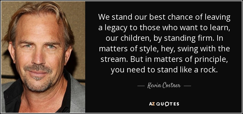 We stand our best chance of leaving a legacy to those who want to learn, our children, by standing firm. In matters of style, hey, swing with the stream. But in matters of principle, you need to stand like a rock. - Kevin Costner