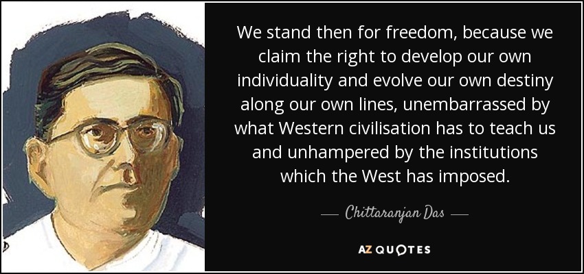 We stand then for freedom, because we claim the right to develop our own individuality and evolve our own destiny along our own lines, unembarrassed by what Western civilisation has to teach us and unhampered by the institutions which the West has imposed. - Chittaranjan Das