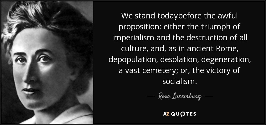 We stand todaybefore the awful proposition: either the triumph of imperialism and the destruction of all culture, and, as in ancient Rome, depopulation, desolation, degeneration, a vast cemetery; or, the victory of socialism. - Rosa Luxemburg