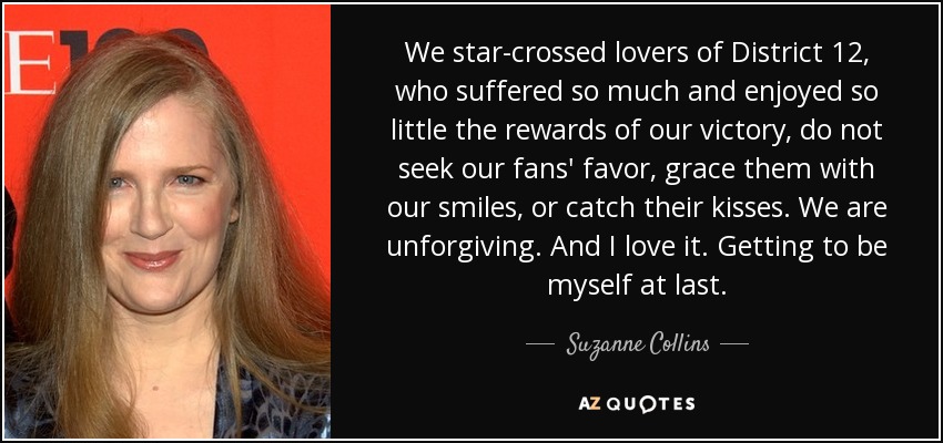 We star-crossed lovers of District 12, who suffered so much and enjoyed so little the rewards of our victory, do not seek our fans' favor, grace them with our smiles, or catch their kisses. We are unforgiving. And I love it. Getting to be myself at last. - Suzanne Collins