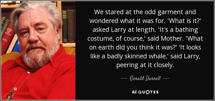 We stared at the odd garment and wondered what it was for. 'What is it?' asked Larry at length. 'It's a bathing costume, of course,' said Mother. 'What on earth did you think it was?' 'It looks like a badly skinned whale,' said Larry, peering at it closely. - Gerald Durrell