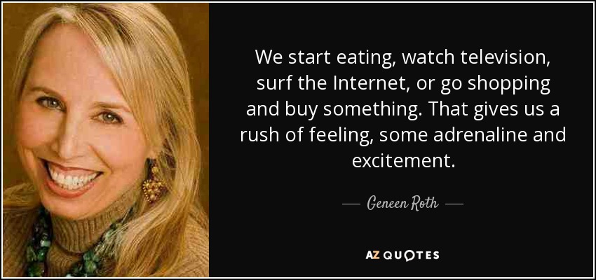 We start eating, watch television, surf the Internet, or go shopping and buy something. That gives us a rush of feeling, some adrenaline and excitement. - Geneen Roth