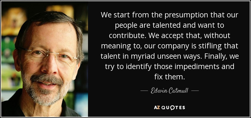 We start from the presumption that our people are talented and want to contribute. We accept that, without meaning to, our company is stifling that talent in myriad unseen ways. Finally, we try to identify those impediments and fix them. - Edwin Catmull