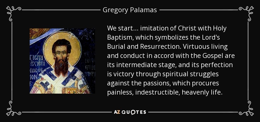 We start... imitation of Christ with Holy Baptism, which symbolizes the Lord's Burial and Resurrection. Virtuous living and conduct in accord with the Gospel are its intermediate stage, and its perfection is victory through spiritual struggles against the passions, which procures painless, indestructible, heavenly life. - Gregory Palamas