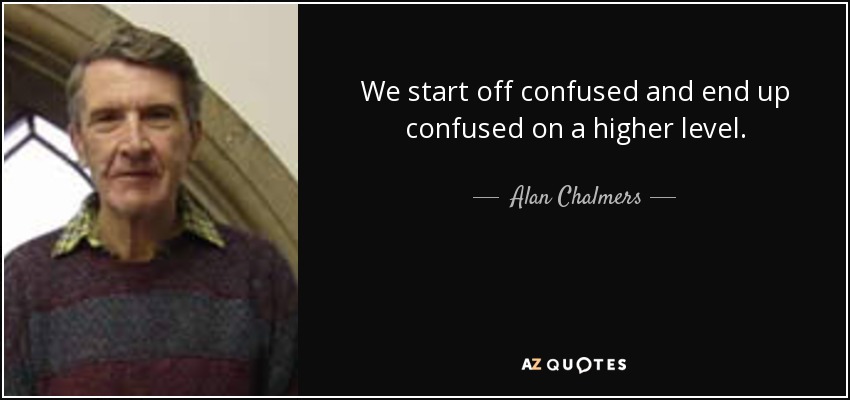 We start off confused and end up confused on a higher level. - Alan Chalmers