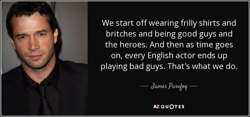 We start off wearing frilly shirts and britches and being good guys and the heroes. And then as time goes on, every English actor ends up playing bad guys. That's what we do. - James Purefoy