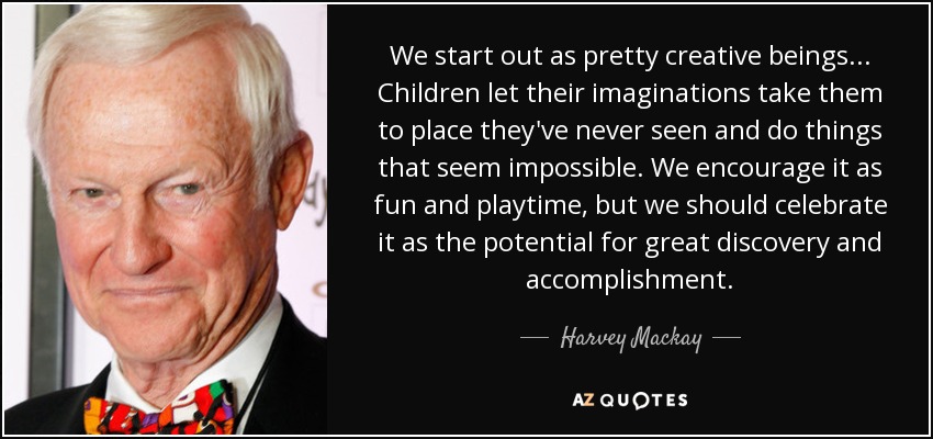 We start out as pretty creative beings... Children let their imaginations take them to place they've never seen and do things that seem impossible. We encourage it as fun and playtime, but we should celebrate it as the potential for great discovery and accomplishment. - Harvey Mackay