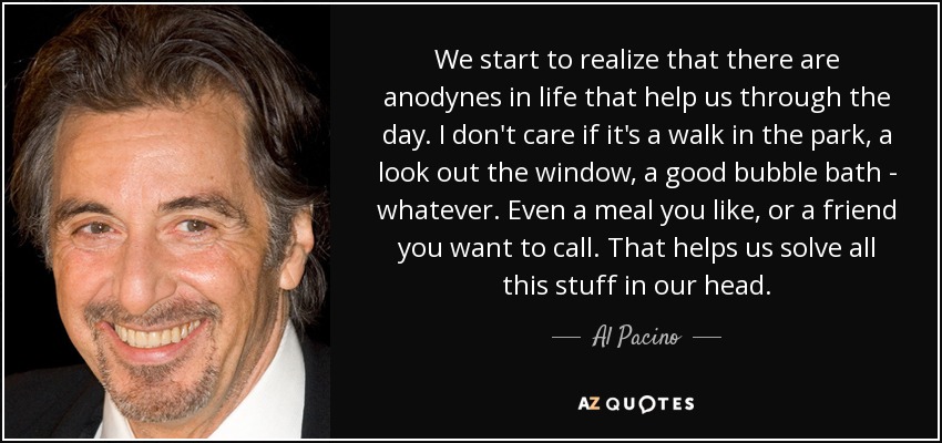 We start to realize that there are anodynes in life that help us through the day. I don't care if it's a walk in the park, a look out the window, a good bubble bath - whatever. Even a meal you like, or a friend you want to call. That helps us solve all this stuff in our head. - Al Pacino