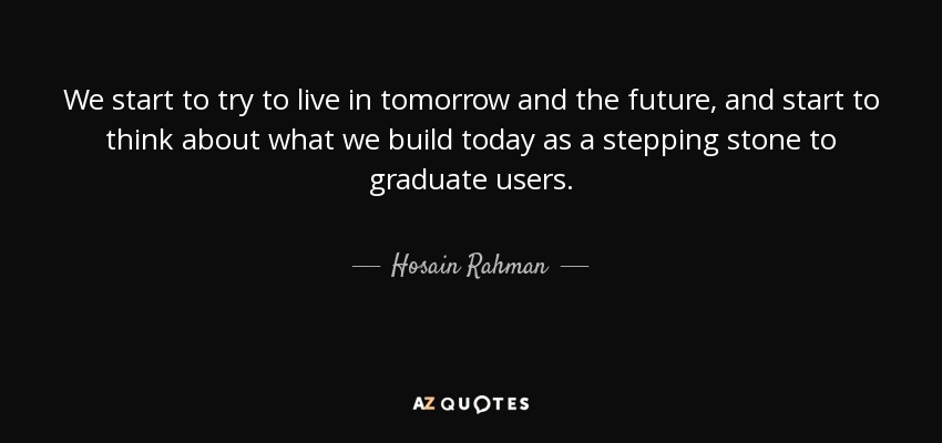 We start to try to live in tomorrow and the future, and start to think about what we build today as a stepping stone to graduate users. - Hosain Rahman