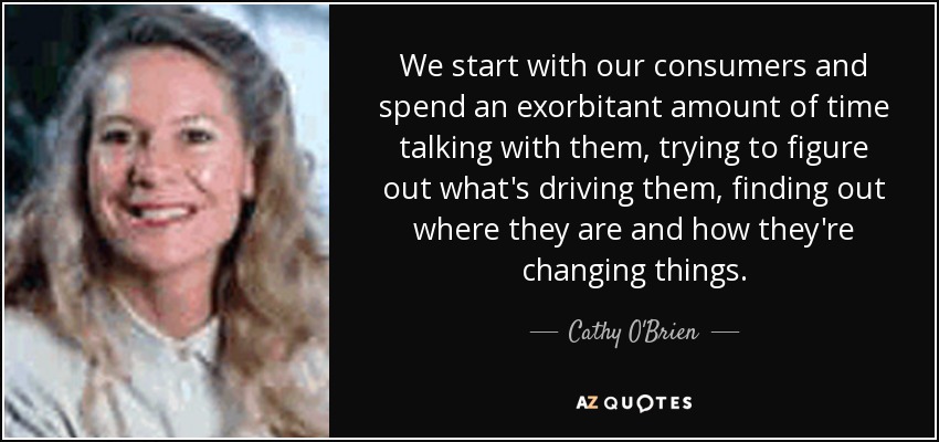 We start with our consumers and spend an exorbitant amount of time talking with them, trying to figure out what's driving them, finding out where they are and how they're changing things. - Cathy O'Brien