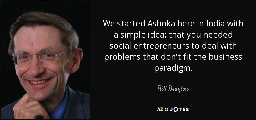 We started Ashoka here in India with a simple idea: that you needed social entrepreneurs to deal with problems that don't fit the business paradigm. - Bill Drayton