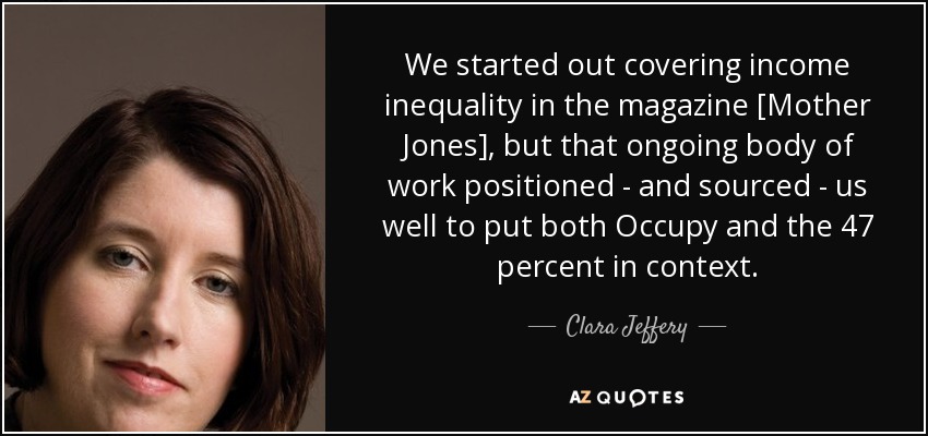 We started out covering income inequality in the magazine [Mother Jones], but that ongoing body of work positioned - and sourced - us well to put both Occupy and the 47 percent in context. - Clara Jeffery