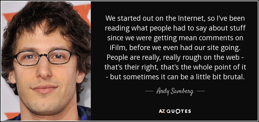 We started out on the Internet, so I've been reading what people had to say about stuff since we were getting mean comments on iFilm, before we even had our site going. People are really, really rough on the web - that's their right, that's the whole point of it - but sometimes it can be a little bit brutal. - Andy Samberg