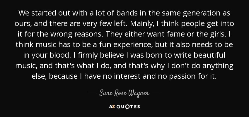 We started out with a lot of bands in the same generation as ours, and there are very few left. Mainly, I think people get into it for the wrong reasons. They either want fame or the girls. I think music has to be a fun experience, but it also needs to be in your blood. I firmly believe I was born to write beautiful music, and that's what I do, and that's why I don't do anything else, because I have no interest and no passion for it. - Sune Rose Wagner