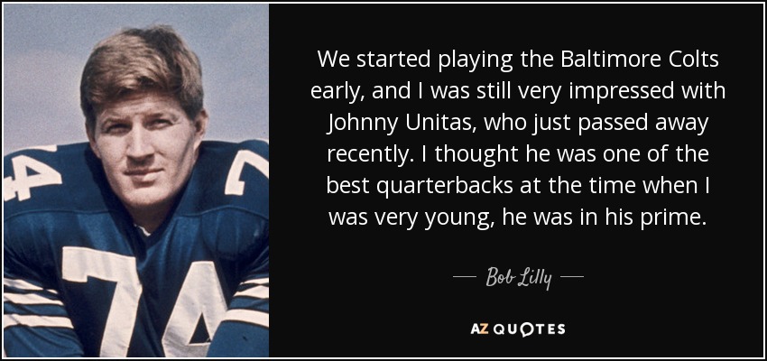 We started playing the Baltimore Colts early, and I was still very impressed with Johnny Unitas, who just passed away recently. I thought he was one of the best quarterbacks at the time when I was very young, he was in his prime. - Bob Lilly