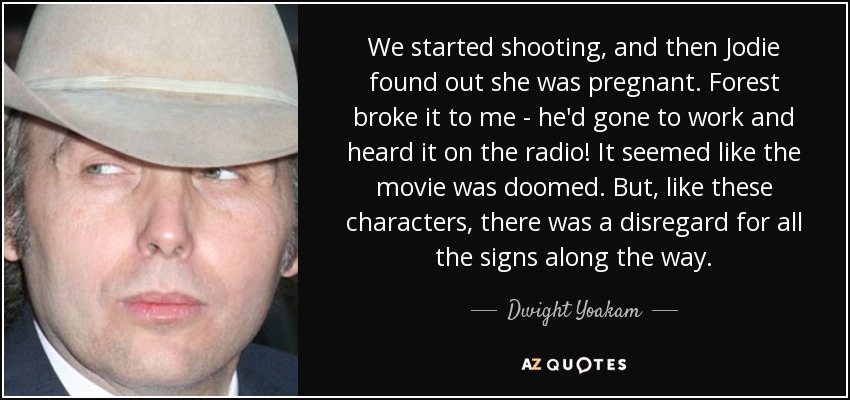 We started shooting, and then Jodie found out she was pregnant. Forest broke it to me - he'd gone to work and heard it on the radio! It seemed like the movie was doomed. But, like these characters, there was a disregard for all the signs along the way. - Dwight Yoakam