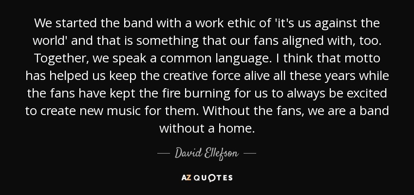 We started the band with a work ethic of 'it's us against the world' and that is something that our fans aligned with, too. Together, we speak a common language. I think that motto has helped us keep the creative force alive all these years while the fans have kept the fire burning for us to always be excited to create new music for them. Without the fans, we are a band without a home. - David Ellefson