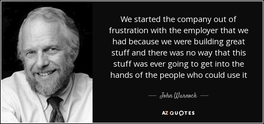 We started the company out of frustration with the employer that we had because we were building great stuff and there was no way that this stuff was ever going to get into the hands of the people who could use it - John Warnock
