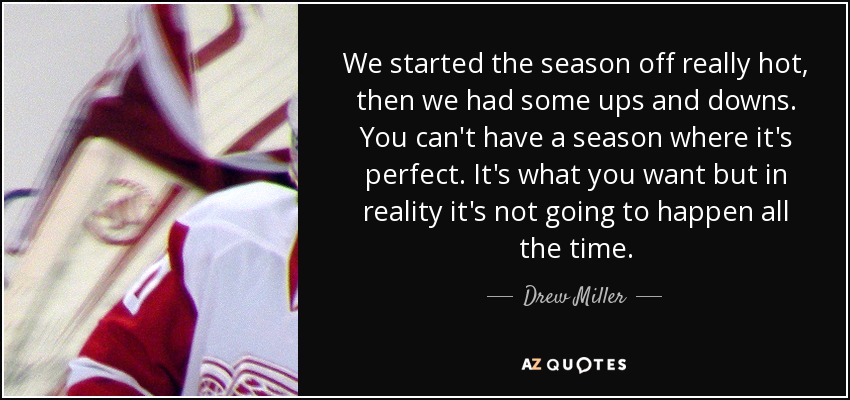 We started the season off really hot, then we had some ups and downs. You can't have a season where it's perfect. It's what you want but in reality it's not going to happen all the time. - Drew Miller