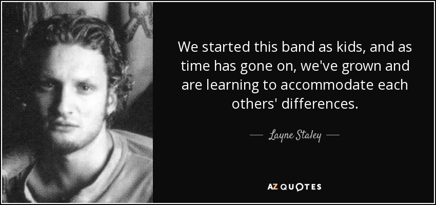 We started this band as kids, and as time has gone on, we've grown and are learning to accommodate each others' differences. - Layne Staley