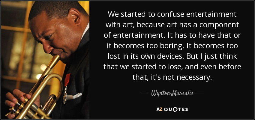 We started to confuse entertainment with art, because art has a component of entertainment. It has to have that or it becomes too boring. It becomes too lost in its own devices. But I just think that we started to lose, and even before that, it's not necessary. - Wynton Marsalis